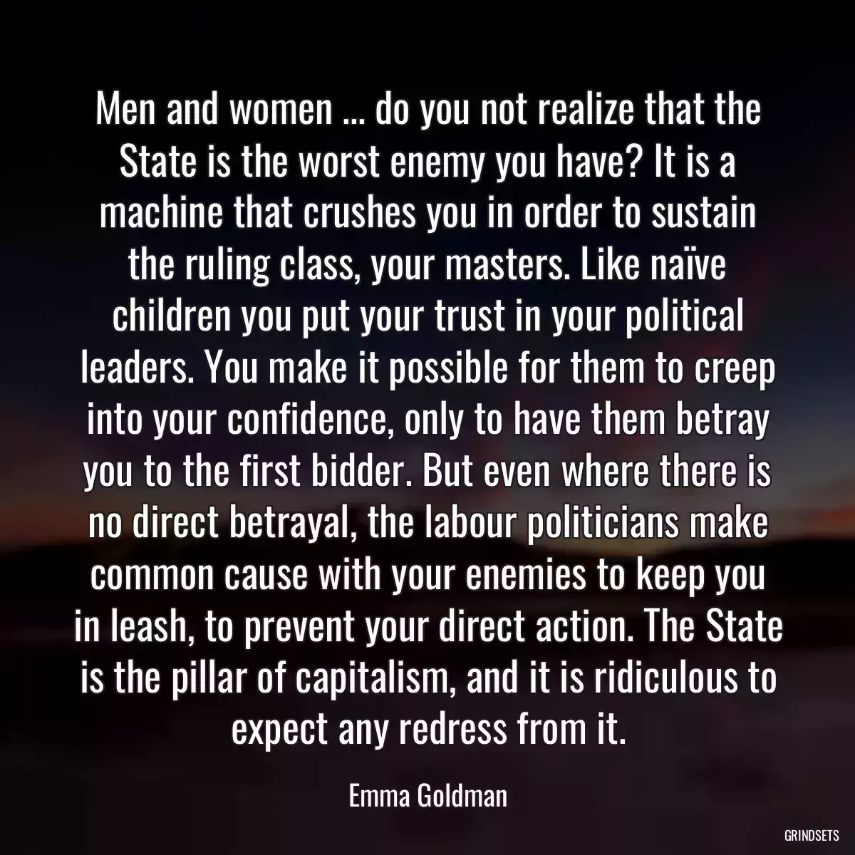 Men and women ... do you not realize that the State is the worst enemy you have? It is a machine that crushes you in order to sustain the ruling class, your masters. Like naïve children you put your trust in your political leaders. You make it possible for them to creep into your confidence, only to have them betray you to the first bidder. But even where there is no direct betrayal, the labour politicians make common cause with your enemies to keep you in leash, to prevent your direct action. The State is the pillar of capitalism, and it is ridiculous to expect any redress from it.