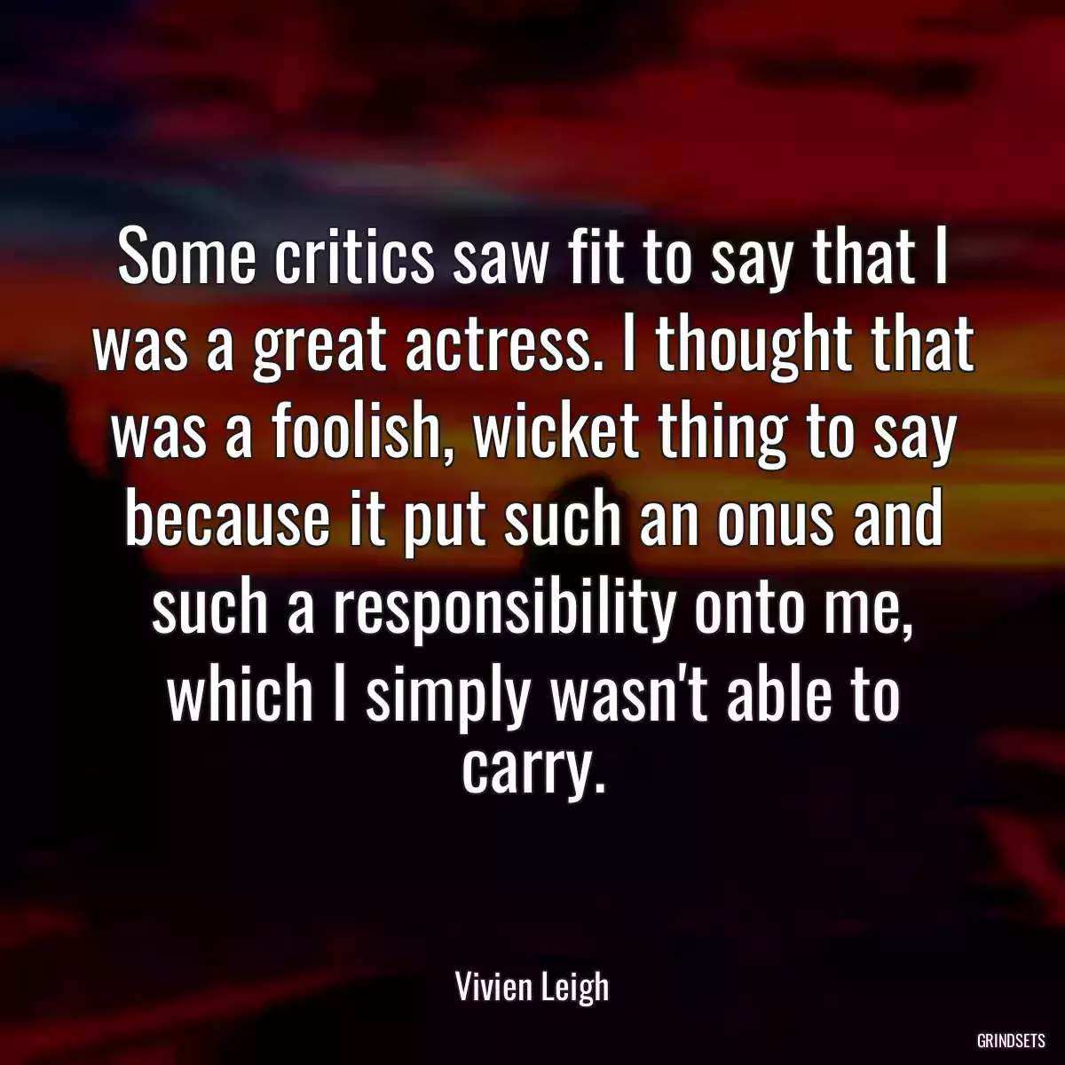 Some critics saw fit to say that I was a great actress. I thought that was a foolish, wicket thing to say because it put such an onus and such a responsibility onto me, which I simply wasn\'t able to carry.