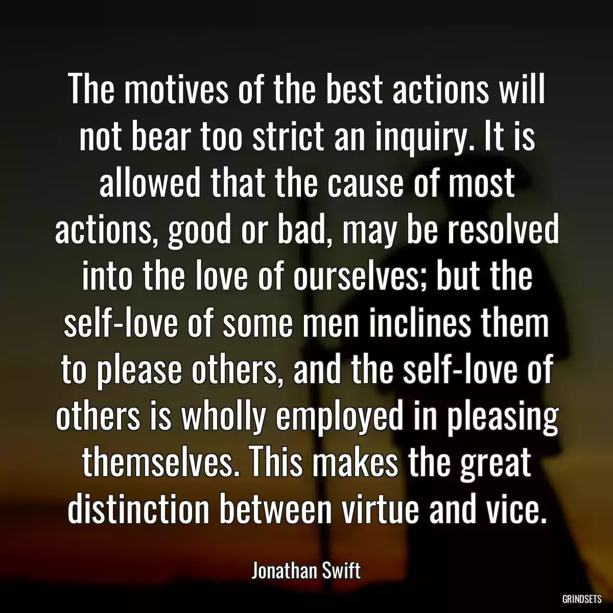 The motives of the best actions will not bear too strict an inquiry. It is allowed that the cause of most actions, good or bad, may be resolved into the love of ourselves; but the self-love of some men inclines them to please others, and the self-love of others is wholly employed in pleasing themselves. This makes the great distinction between virtue and vice.