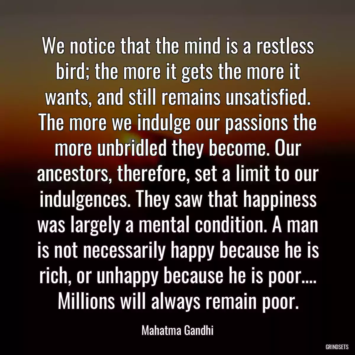 We notice that the mind is a restless bird; the more it gets the more it wants, and still remains unsatisfied. The more we indulge our passions the more unbridled they become. Our ancestors, therefore, set a limit to our indulgences. They saw that happiness was largely a mental condition. A man is not necessarily happy because he is rich, or unhappy because he is poor.... Millions will always remain poor.