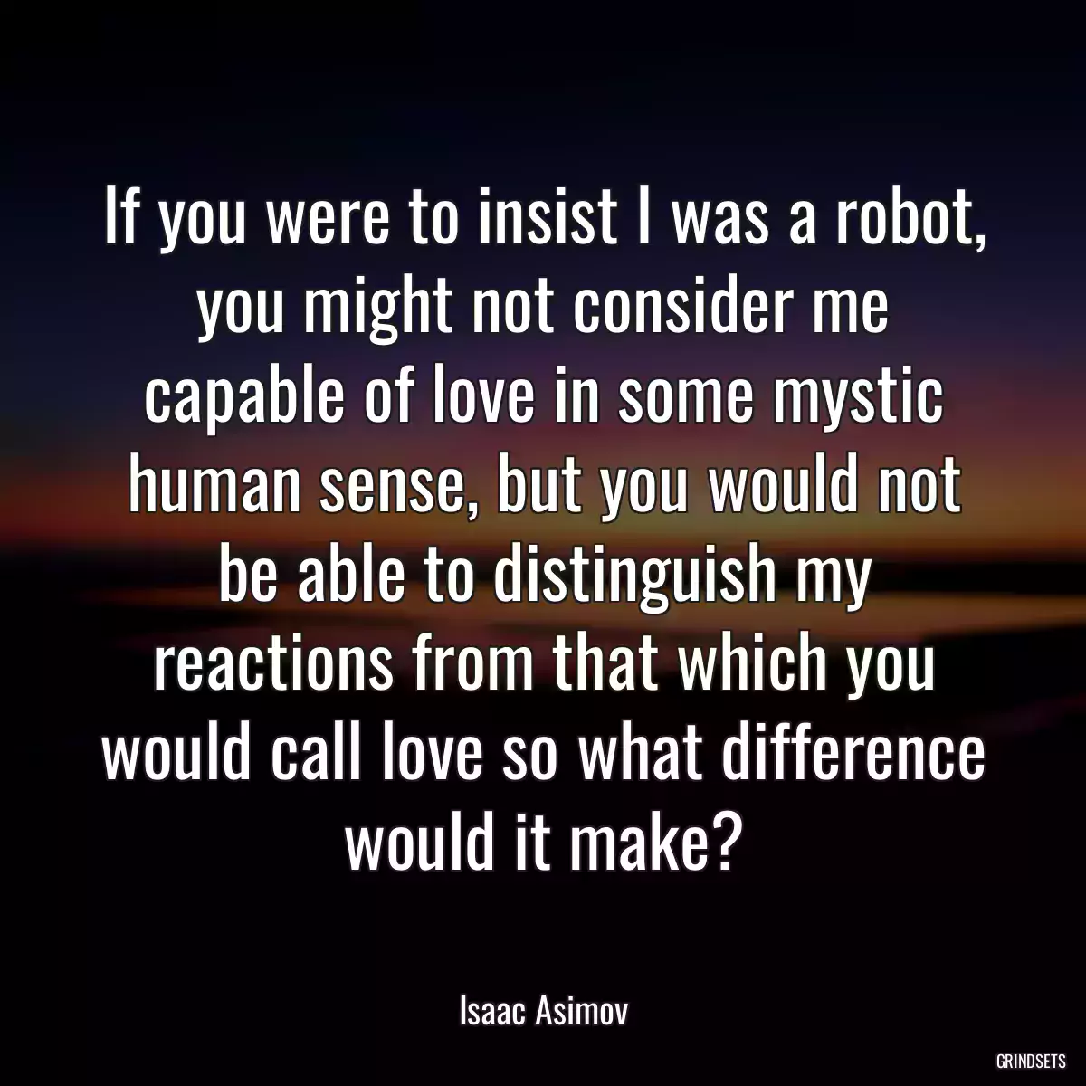 If you were to insist I was a robot, you might not consider me capable of love in some mystic human sense, but you would not be able to distinguish my reactions from that which you would call love so what difference would it make?