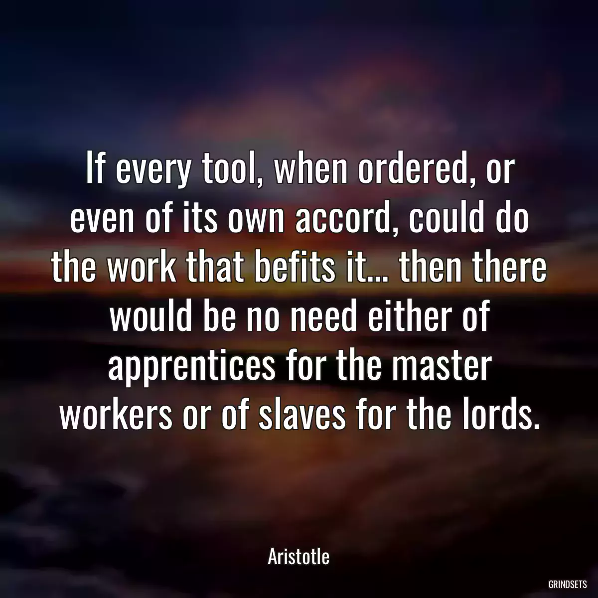 If every tool, when ordered, or even of its own accord, could do the work that befits it... then there would be no need either of apprentices for the master workers or of slaves for the lords.
