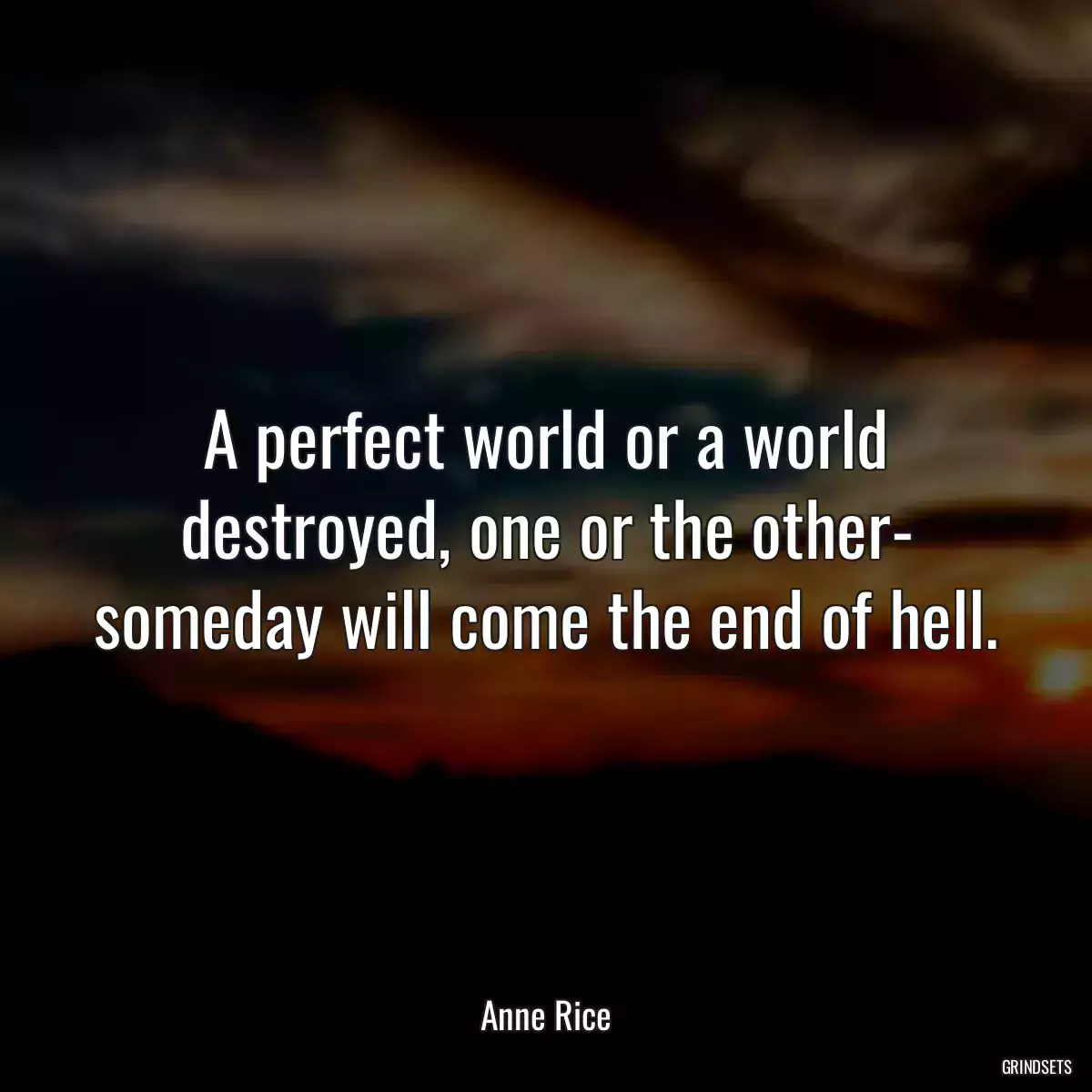 A perfect world or a world destroyed, one or the other- someday will come the end of hell.