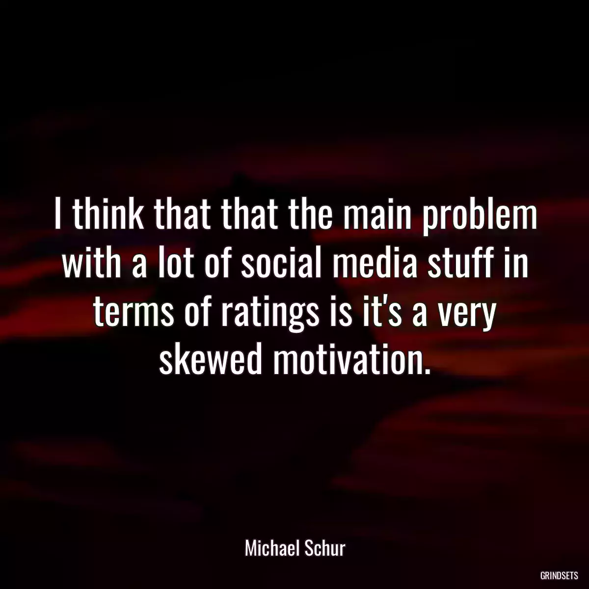 I think that that the main problem with a lot of social media stuff in terms of ratings is it\'s a very skewed motivation.