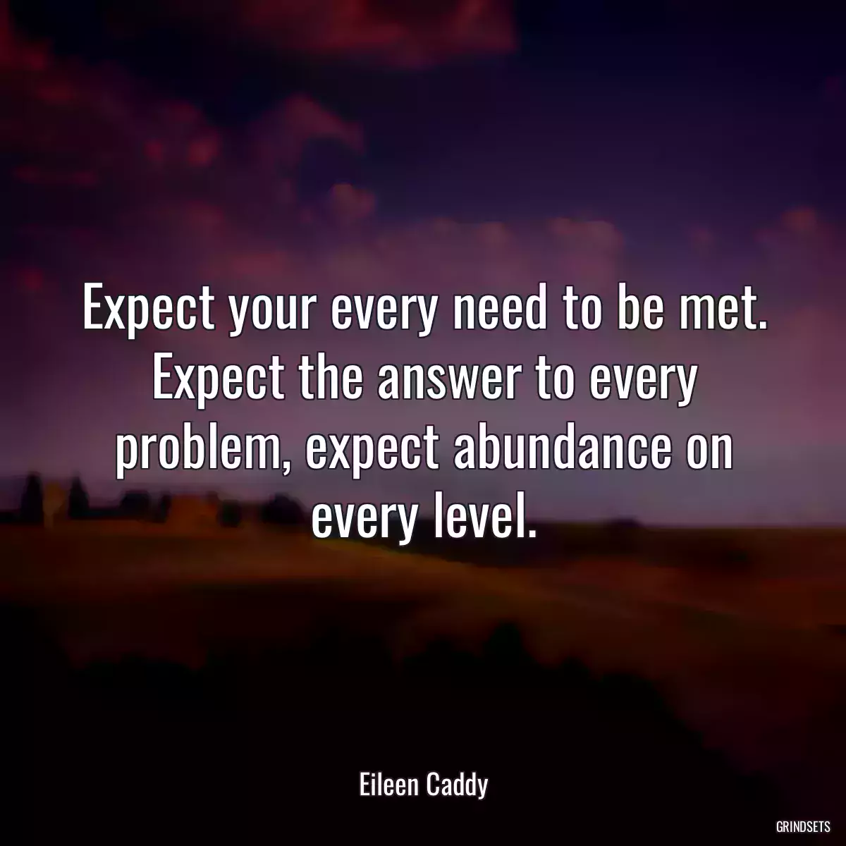 Expect your every need to be met. Expect the answer to every problem, expect abundance on every level.