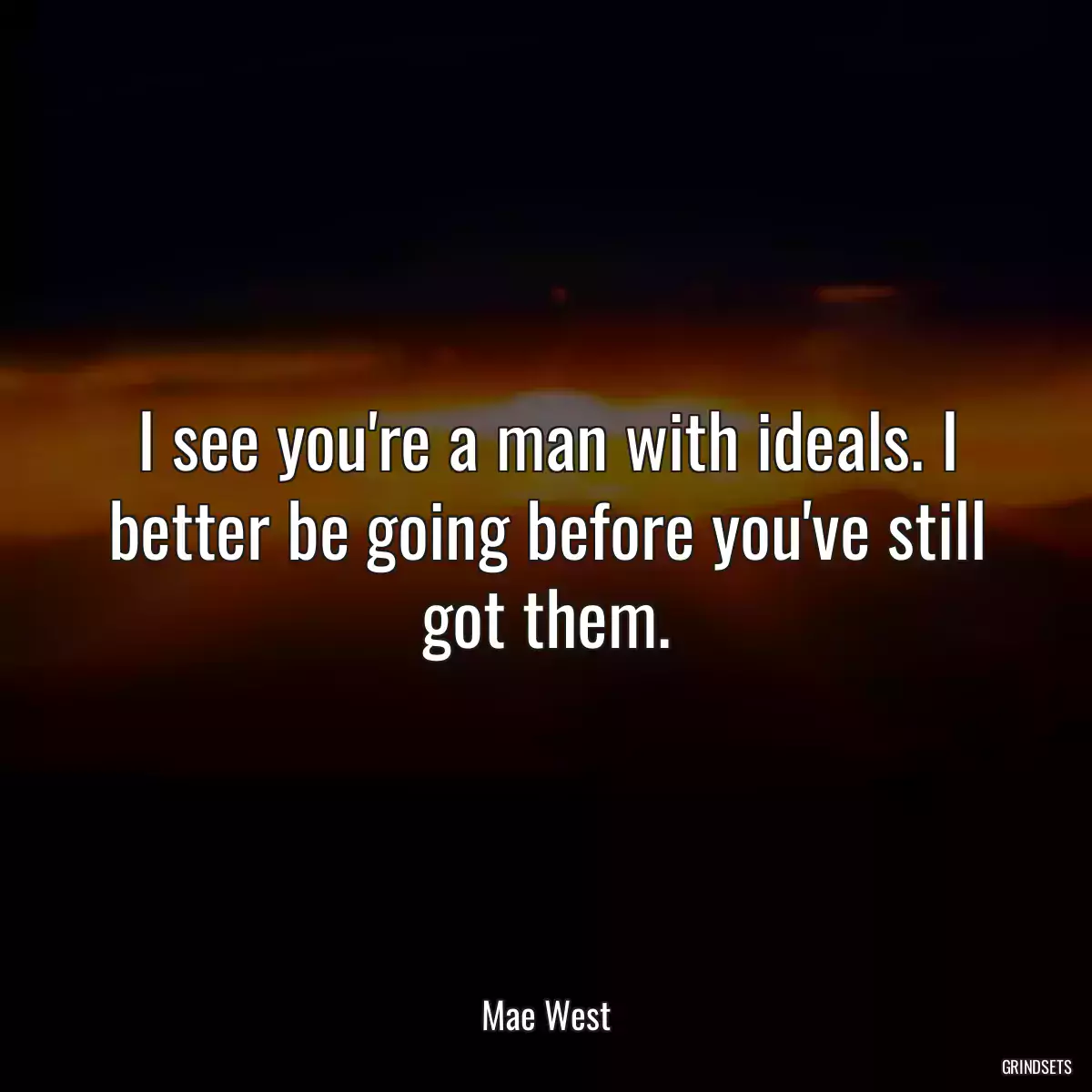 I see you\'re a man with ideals. I better be going before you\'ve still got them.