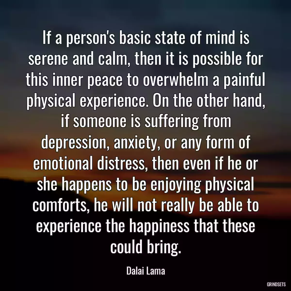 If a person\'s basic state of mind is serene and calm, then it is possible for this inner peace to overwhelm a painful physical experience. On the other hand, if someone is suffering from depression, anxiety, or any form of emotional distress, then even if he or she happens to be enjoying physical comforts, he will not really be able to experience the happiness that these could bring.