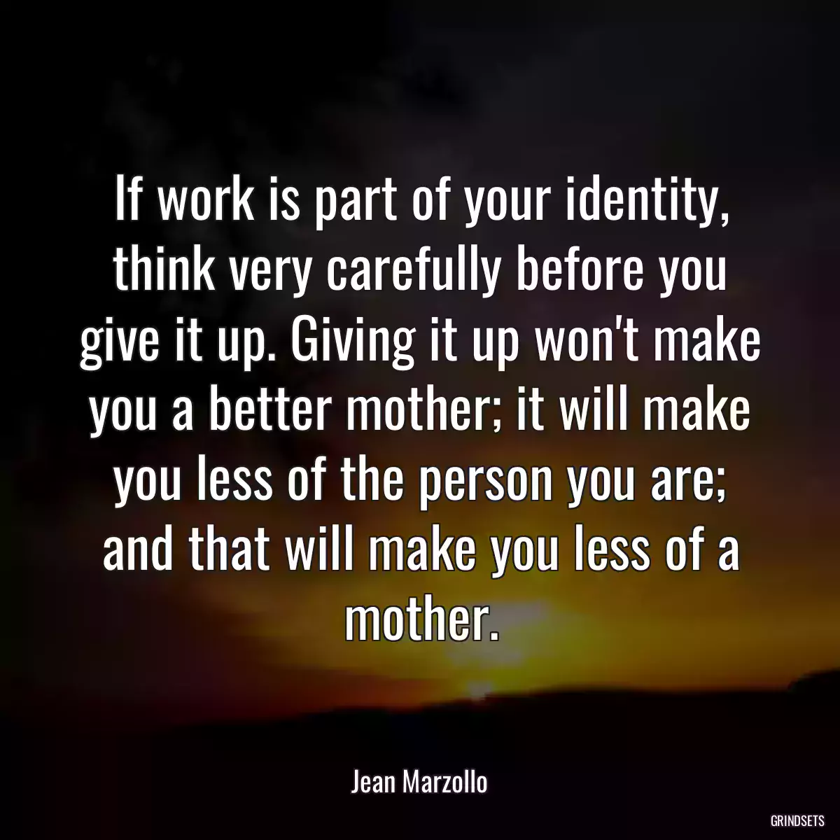 If work is part of your identity, think very carefully before you give it up. Giving it up won\'t make you a better mother; it will make you less of the person you are; and that will make you less of a mother.