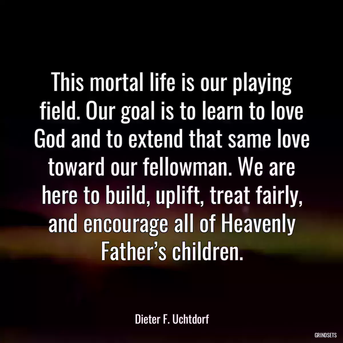 This mortal life is our playing field. Our goal is to learn to love God and to extend that same love toward our fellowman. We are here to build, uplift, treat fairly, and encourage all of Heavenly Father’s children.