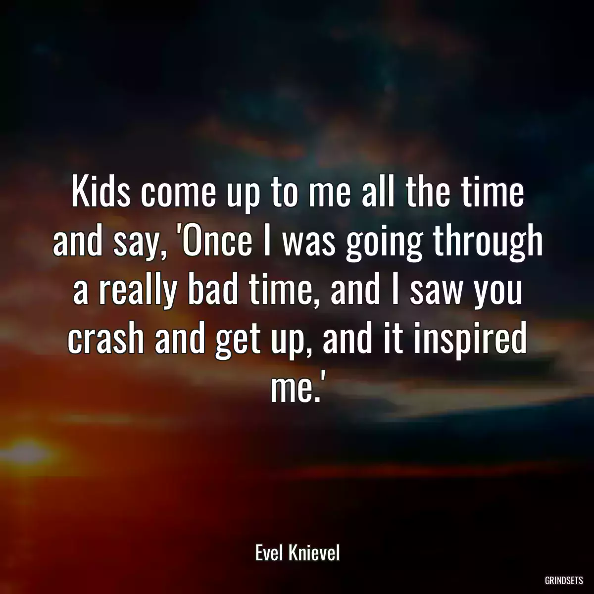 Kids come up to me all the time and say, \'Once I was going through a really bad time, and I saw you crash and get up, and it inspired me.\'