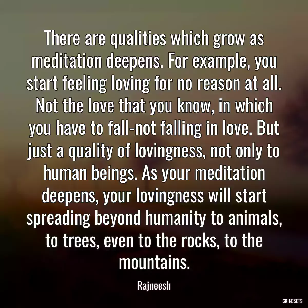 There are qualities which grow as meditation deepens. For example, you start feeling loving for no reason at all. Not the love that you know, in which you have to fall-not falling in love. But just a quality of lovingness, not only to human beings. As your meditation deepens, your lovingness will start spreading beyond humanity to animals, to trees, even to the rocks, to the mountains.