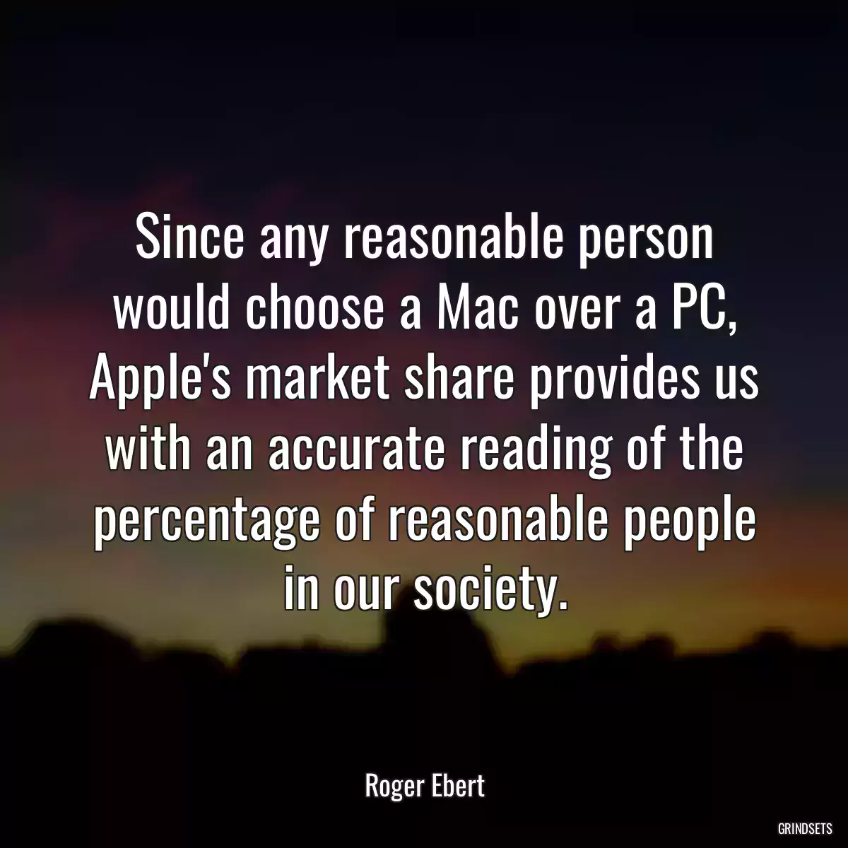 Since any reasonable person would choose a Mac over a PC, Apple\'s market share provides us with an accurate reading of the percentage of reasonable people in our society.