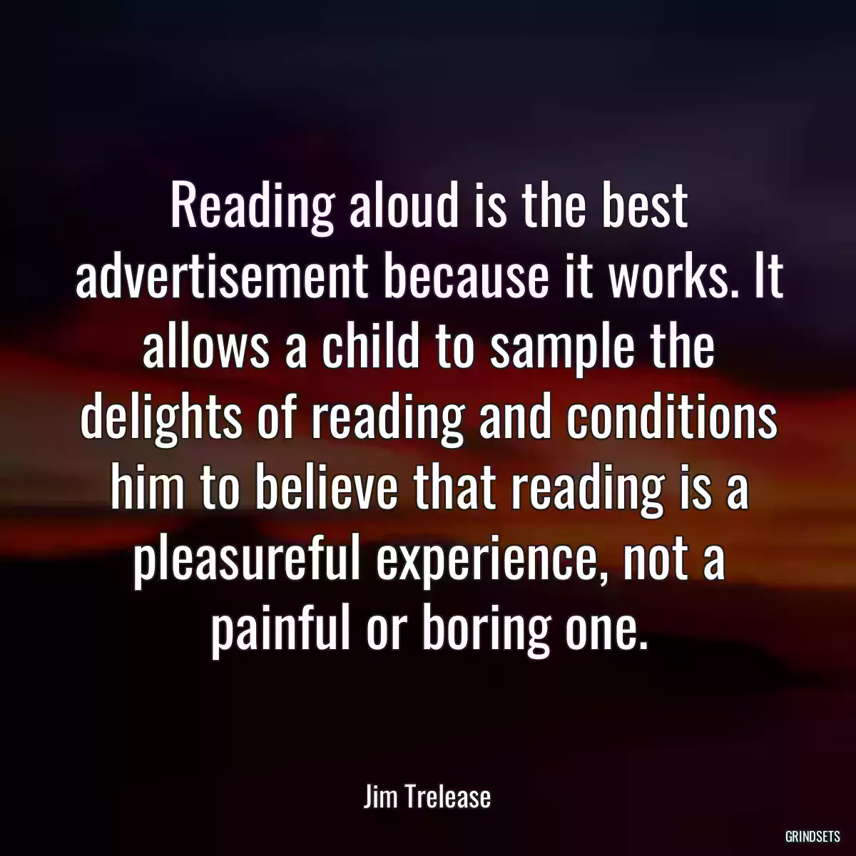 Reading aloud is the best advertisement because it works. It allows a child to sample the delights of reading and conditions him to believe that reading is a pleasureful experience, not a painful or boring one.