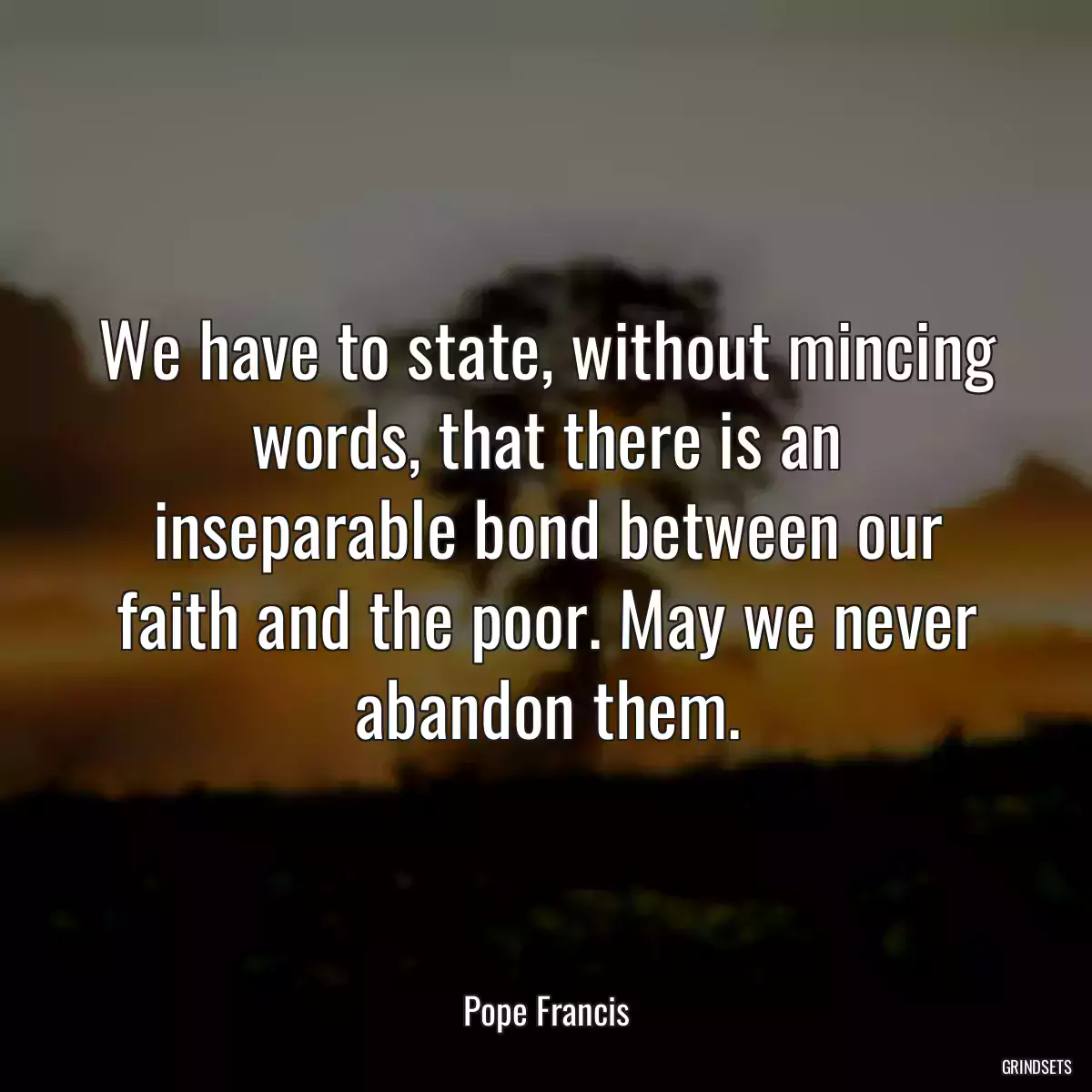 We have to state, without mincing words, that there is an inseparable bond between our faith and the poor. May we never abandon them.