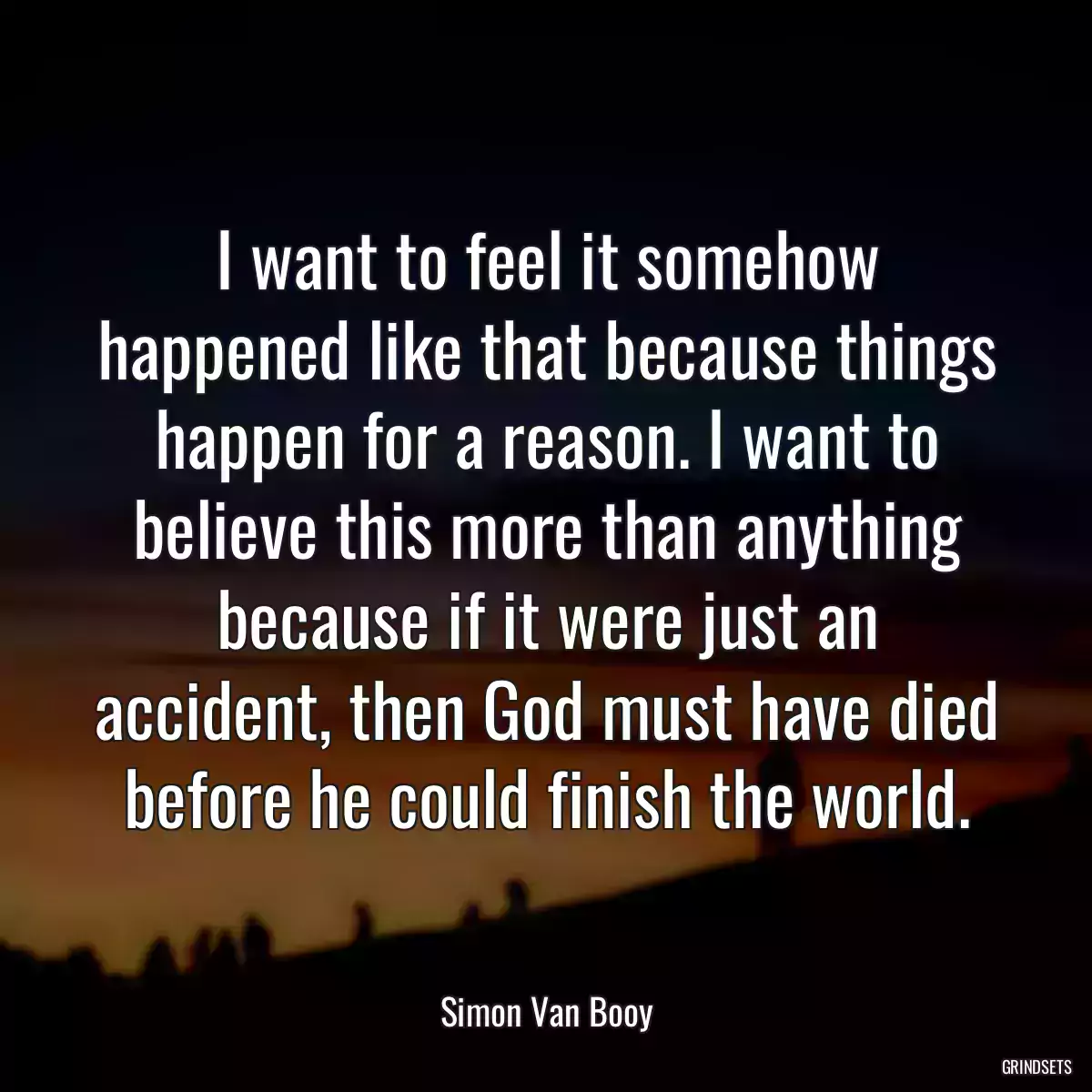 I want to feel it somehow happened like that because things happen for a reason. I want to believe this more than anything because if it were just an accident, then God must have died before he could finish the world.