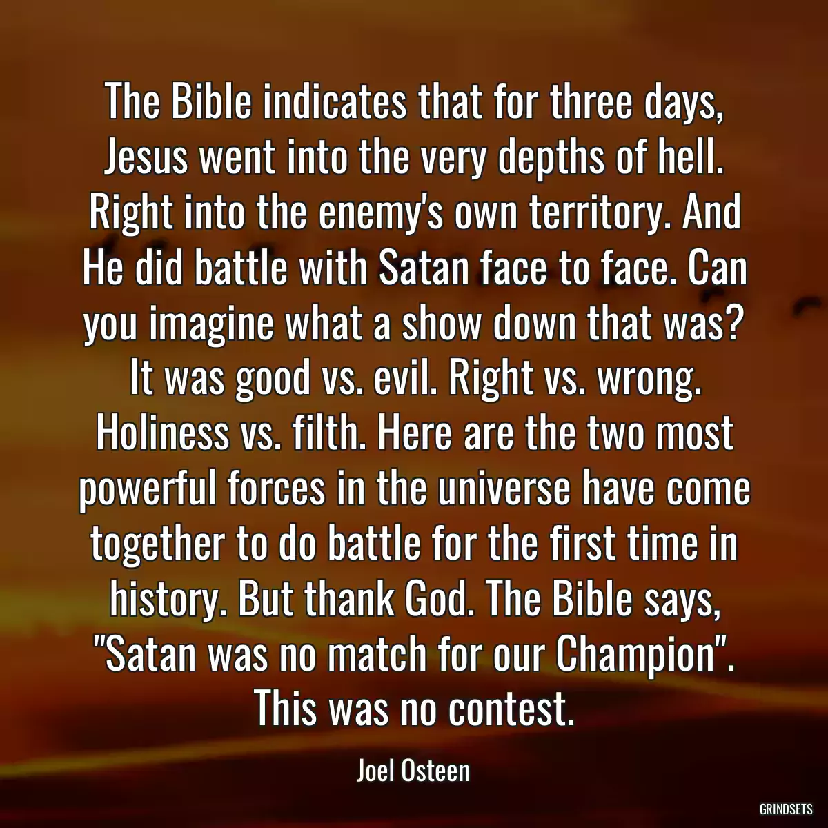 The Bible indicates that for three days, Jesus went into the very depths of hell. Right into the enemy\'s own territory. And He did battle with Satan face to face. Can you imagine what a show down that was? It was good vs. evil. Right vs. wrong. Holiness vs. filth. Here are the two most powerful forces in the universe have come together to do battle for the first time in history. But thank God. The Bible says, \