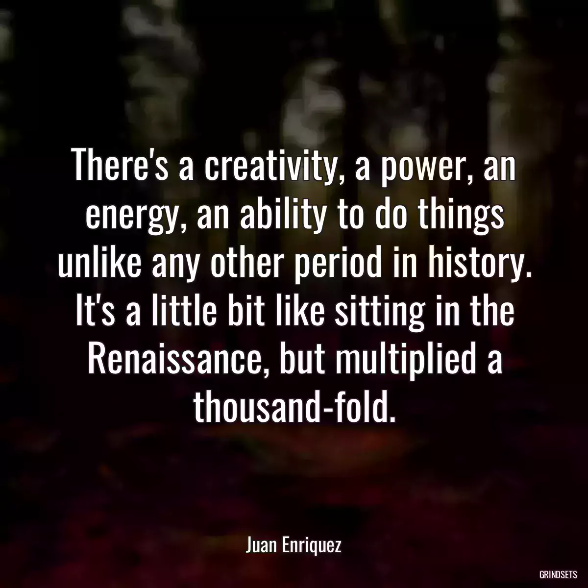 There\'s a creativity, a power, an energy, an ability to do things unlike any other period in history. It\'s a little bit like sitting in the Renaissance, but multiplied a thousand-fold.