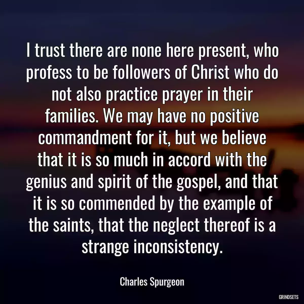 I trust there are none here present, who profess to be followers of Christ who do not also practice prayer in their families. We may have no positive commandment for it, but we believe that it is so much in accord with the genius and spirit of the gospel, and that it is so commended by the example of the saints, that the neglect thereof is a strange inconsistency.