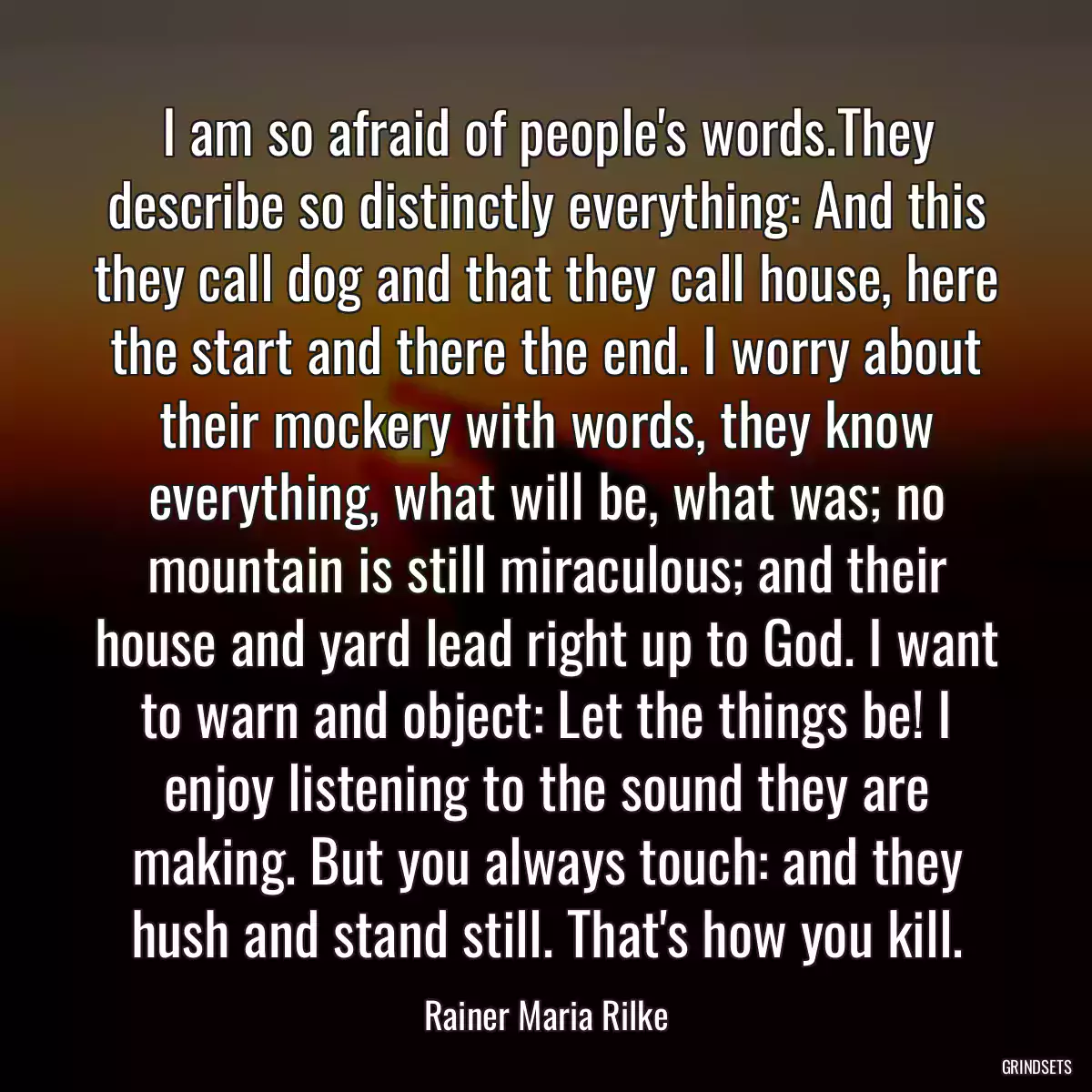 I am so afraid of people\'s words.They describe so distinctly everything: And this they call dog and that they call house, here the start and there the end. I worry about their mockery with words, they know everything, what will be, what was; no mountain is still miraculous; and their house and yard lead right up to God. I want to warn and object: Let the things be! I enjoy listening to the sound they are making. But you always touch: and they hush and stand still. That\'s how you kill.