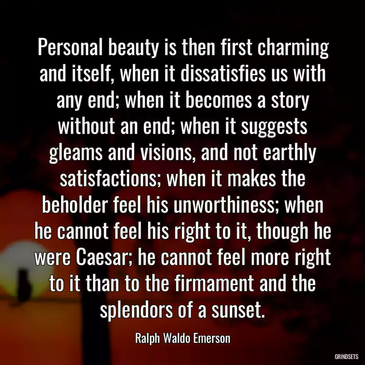 Personal beauty is then first charming and itself, when it dissatisfies us with any end; when it becomes a story without an end; when it suggests gleams and visions, and not earthly satisfactions; when it makes the beholder feel his unworthiness; when he cannot feel his right to it, though he were Caesar; he cannot feel more right to it than to the firmament and the splendors of a sunset.