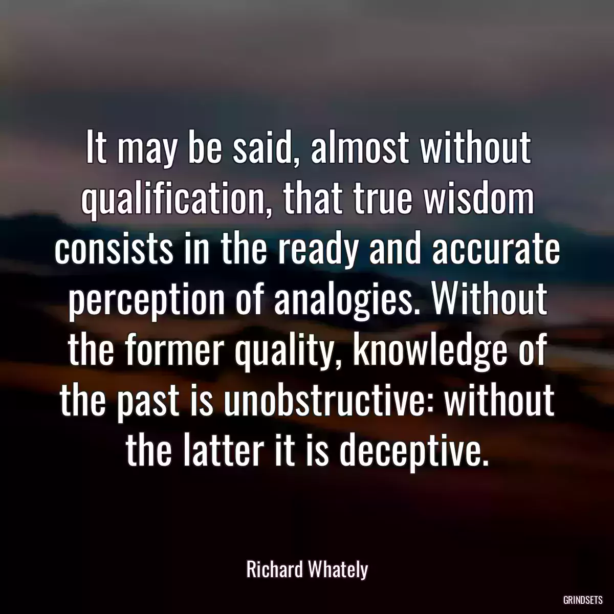 It may be said, almost without qualification, that true wisdom consists in the ready and accurate perception of analogies. Without the former quality, knowledge of the past is unobstructive: without the latter it is deceptive.