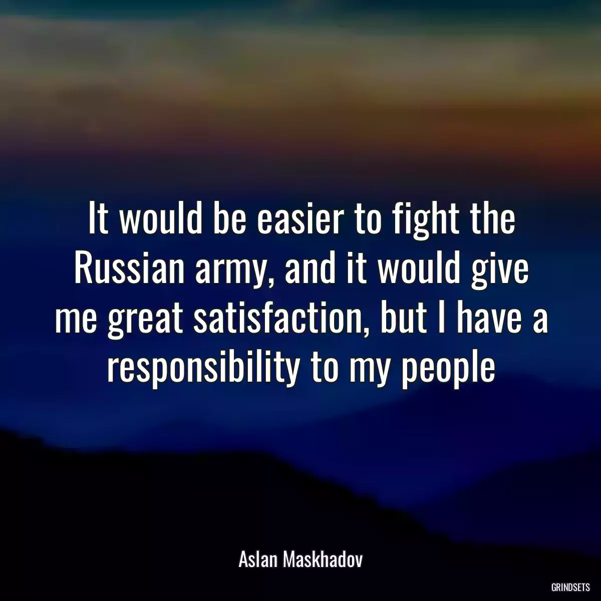 It would be easier to fight the Russian army, and it would give me great satisfaction, but I have a responsibility to my people