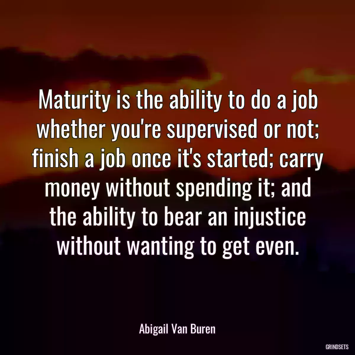 Maturity is the ability to do a job whether you\'re supervised or not; finish a job once it\'s started; carry money without spending it; and the ability to bear an injustice without wanting to get even.