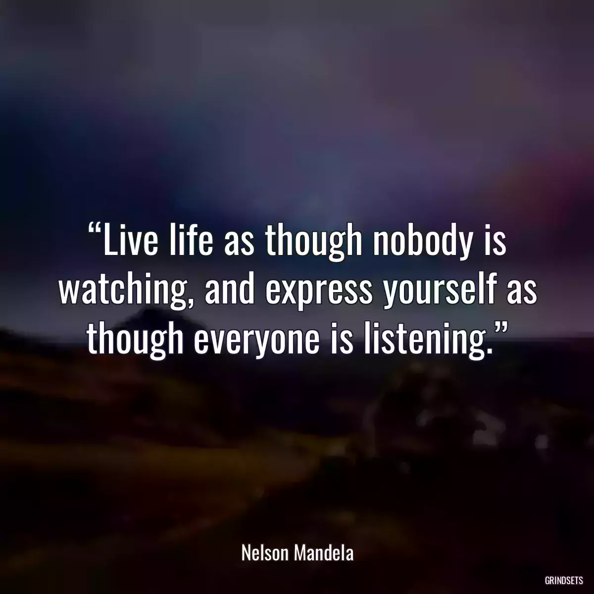 “Live life as though nobody is watching, and express yourself as though everyone is listening.”