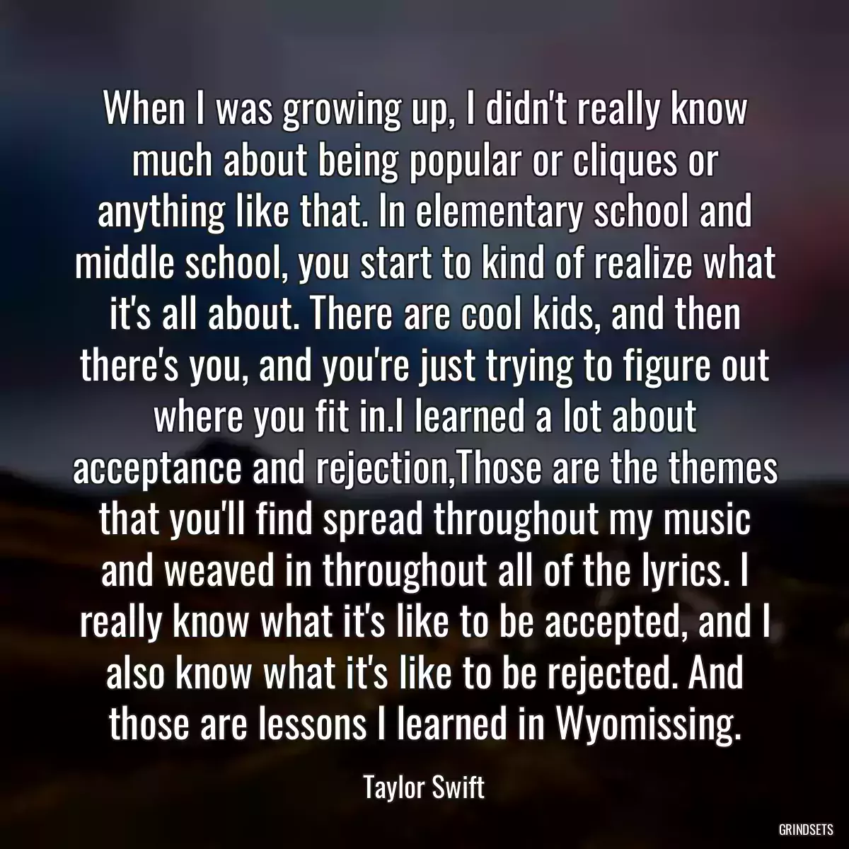When I was growing up, I didn\'t really know much about being popular or cliques or anything like that. In elementary school and middle school, you start to kind of realize what it\'s all about. There are cool kids, and then there\'s you, and you\'re just trying to figure out where you fit in.I learned a lot about acceptance and rejection,Those are the themes that you\'ll find spread throughout my music and weaved in throughout all of the lyrics. I really know what it\'s like to be accepted, and I also know what it\'s like to be rejected. And those are lessons I learned in Wyomissing.