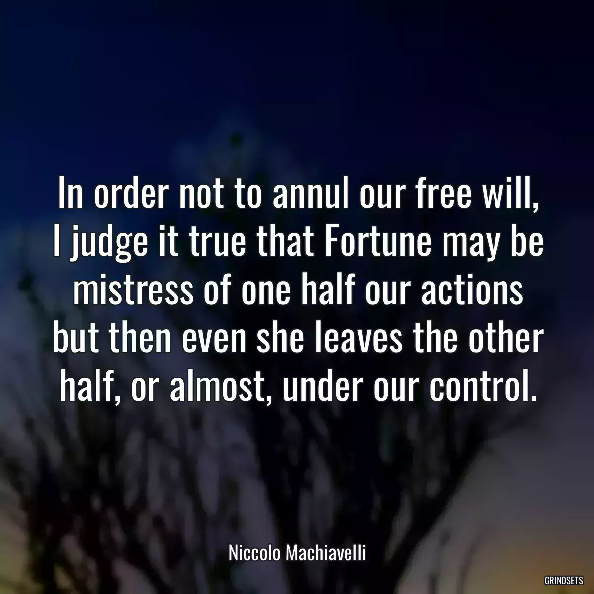 In order not to annul our free will, I judge it true that Fortune may be mistress of one half our actions but then even she leaves the other half, or almost, under our control.