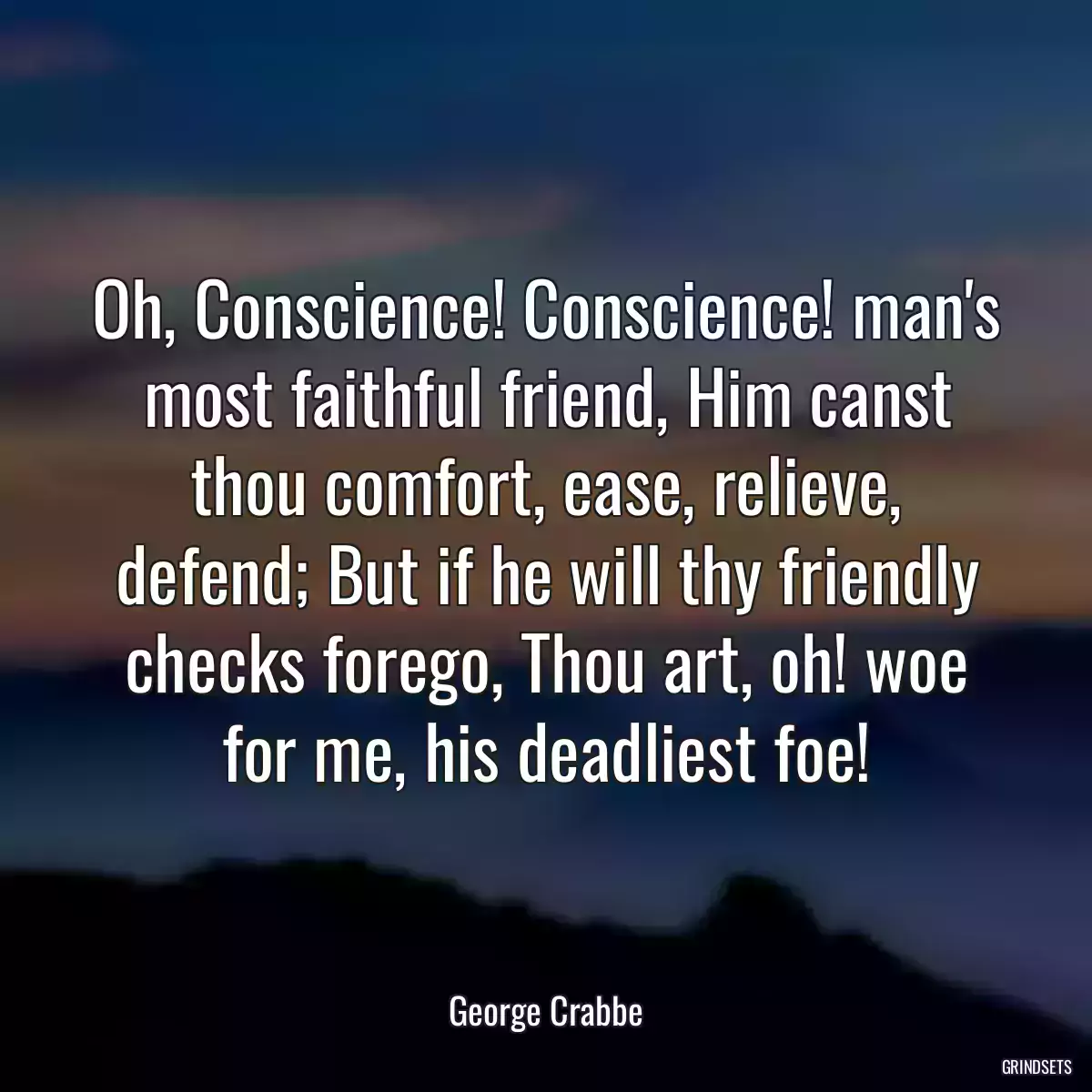 Oh, Conscience! Conscience! man\'s most faithful friend, Him canst thou comfort, ease, relieve, defend; But if he will thy friendly checks forego, Thou art, oh! woe for me, his deadliest foe!