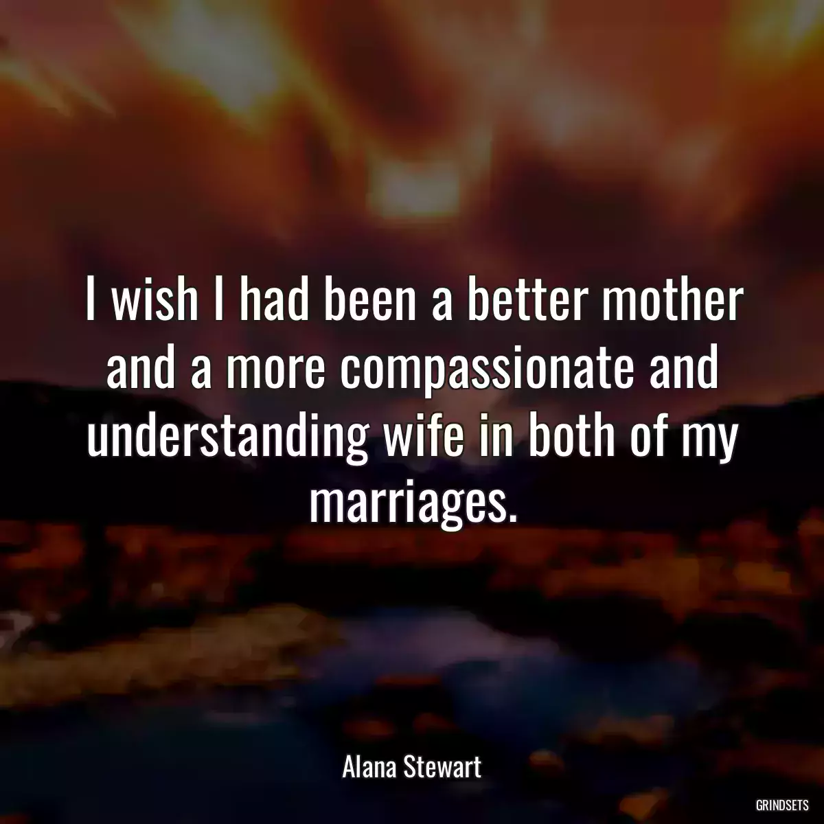 I wish I had been a better mother and a more compassionate and understanding wife in both of my marriages.