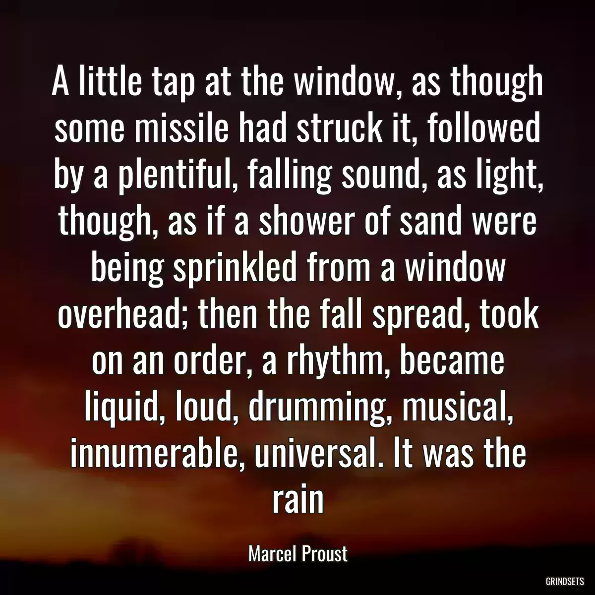 A little tap at the window, as though some missile had struck it, followed by a plentiful, falling sound, as light, though, as if a shower of sand were being sprinkled from a window overhead; then the fall spread, took on an order, a rhythm, became liquid, loud, drumming, musical, innumerable, universal. It was the rain