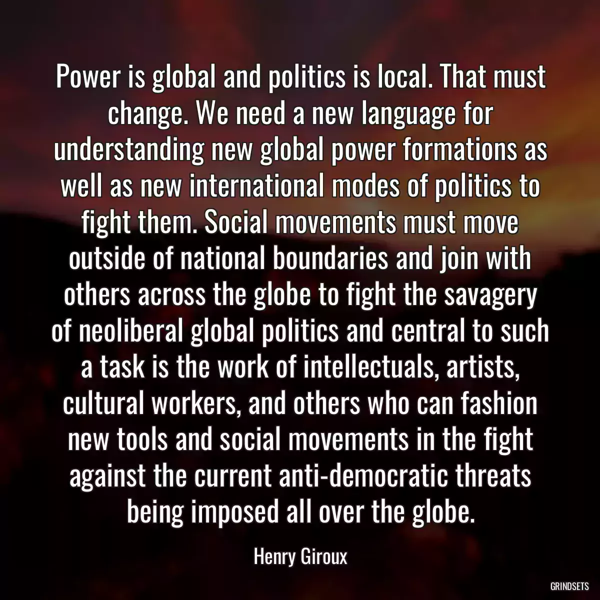 Power is global and politics is local. That must change. We need a new language for understanding new global power formations as well as new international modes of politics to fight them. Social movements must move outside of national boundaries and join with others across the globe to fight the savagery of neoliberal global politics and central to such a task is the work of intellectuals, artists, cultural workers, and others who can fashion new tools and social movements in the fight against the current anti-democratic threats being imposed all over the globe.