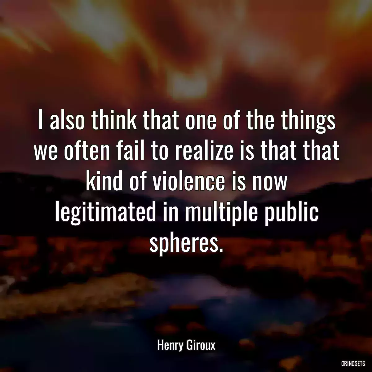 I also think that one of the things we often fail to realize is that that kind of violence is now legitimated in multiple public spheres.