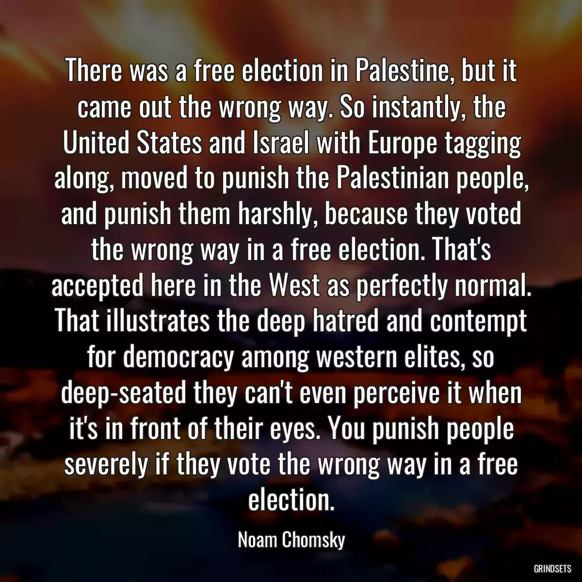 There was a free election in Palestine, but it came out the wrong way. So instantly, the United States and Israel with Europe tagging along, moved to punish the Palestinian people, and punish them harshly, because they voted the wrong way in a free election. That\'s accepted here in the West as perfectly normal. That illustrates the deep hatred and contempt for democracy among western elites, so deep-seated they can\'t even perceive it when it\'s in front of their eyes. You punish people severely if they vote the wrong way in a free election.