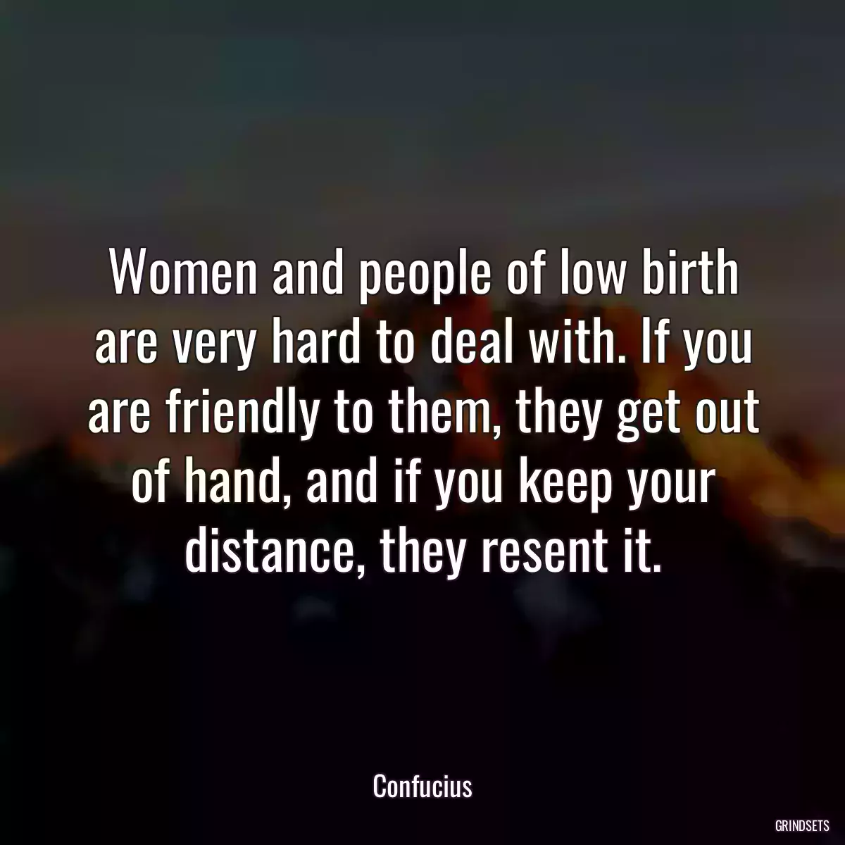 Women and people of low birth are very hard to deal with. If you are friendly to them, they get out of hand, and if you keep your distance, they resent it.