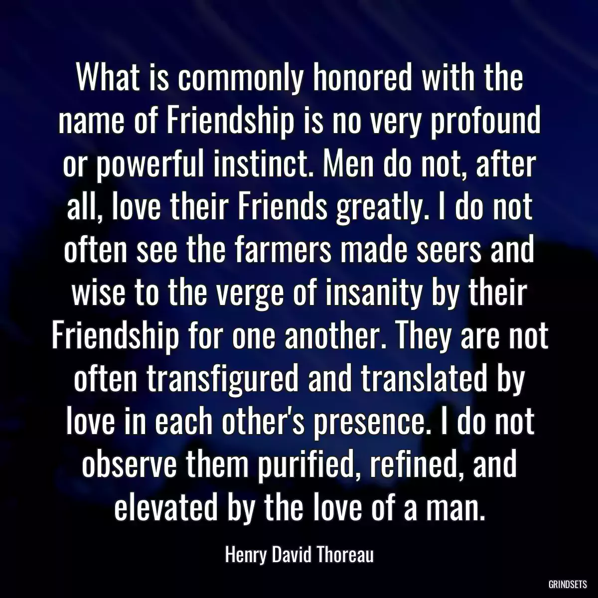 What is commonly honored with the name of Friendship is no very profound or powerful instinct. Men do not, after all, love their Friends greatly. I do not often see the farmers made seers and wise to the verge of insanity by their Friendship for one another. They are not often transfigured and translated by love in each other\'s presence. I do not observe them purified, refined, and elevated by the love of a man.