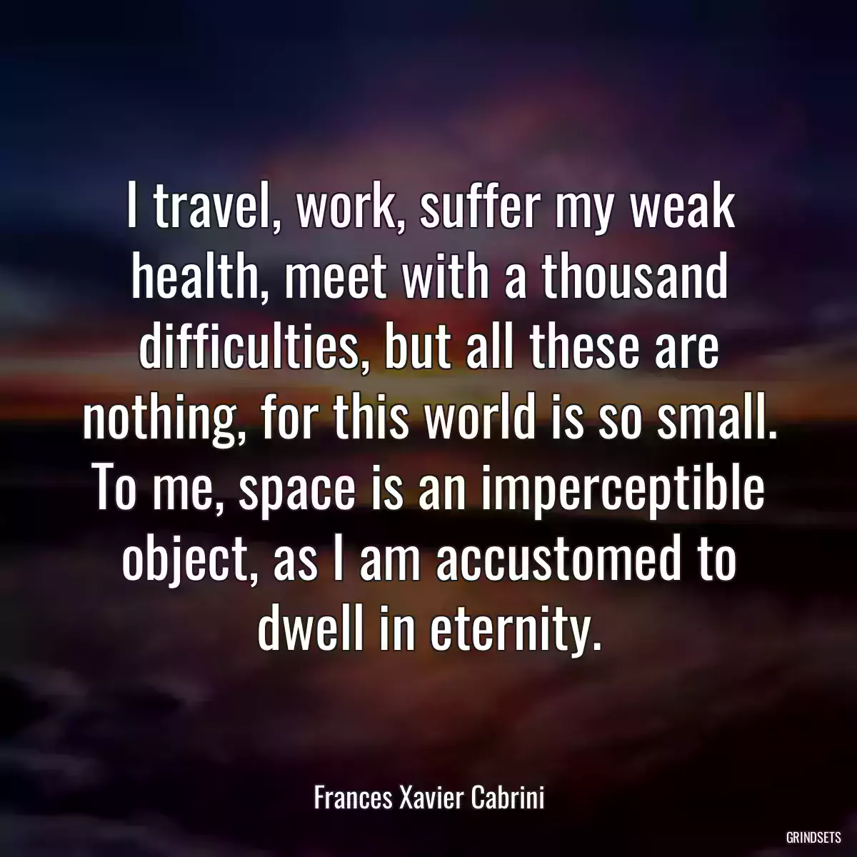 I travel, work, suffer my weak health, meet with a thousand difficulties, but all these are nothing, for this world is so small. To me, space is an imperceptible object, as I am accustomed to dwell in eternity.