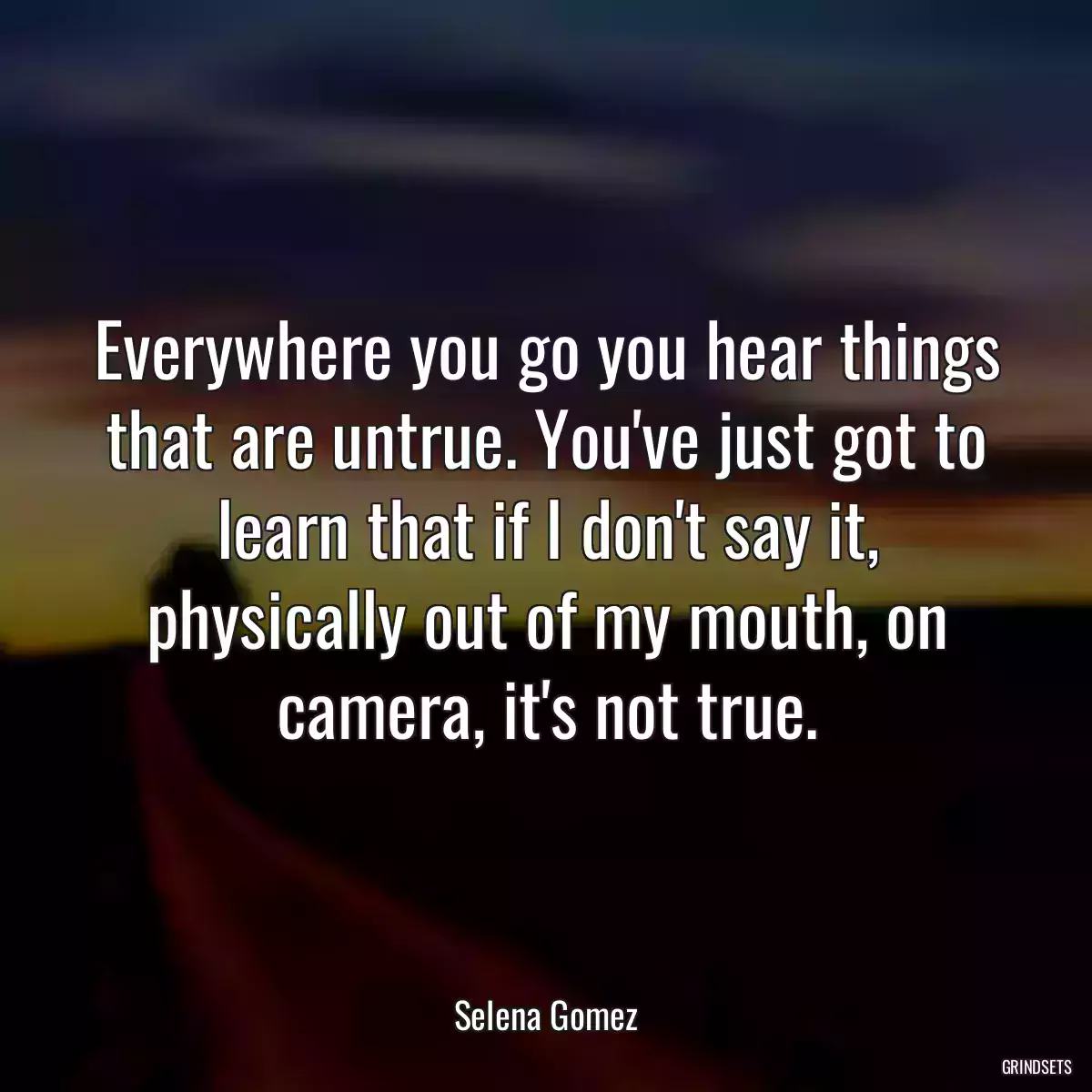 Everywhere you go you hear things that are untrue. You\'ve just got to learn that if I don\'t say it, physically out of my mouth, on camera, it\'s not true.