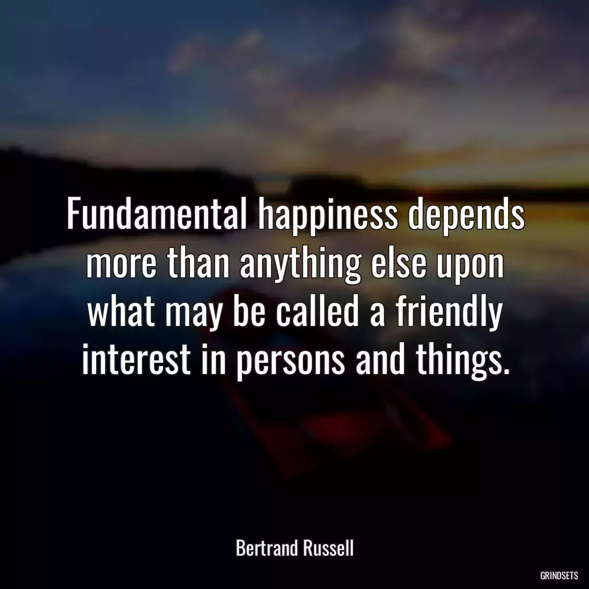 Fundamental happiness depends more than anything else upon what may be called a friendly interest in persons and things.