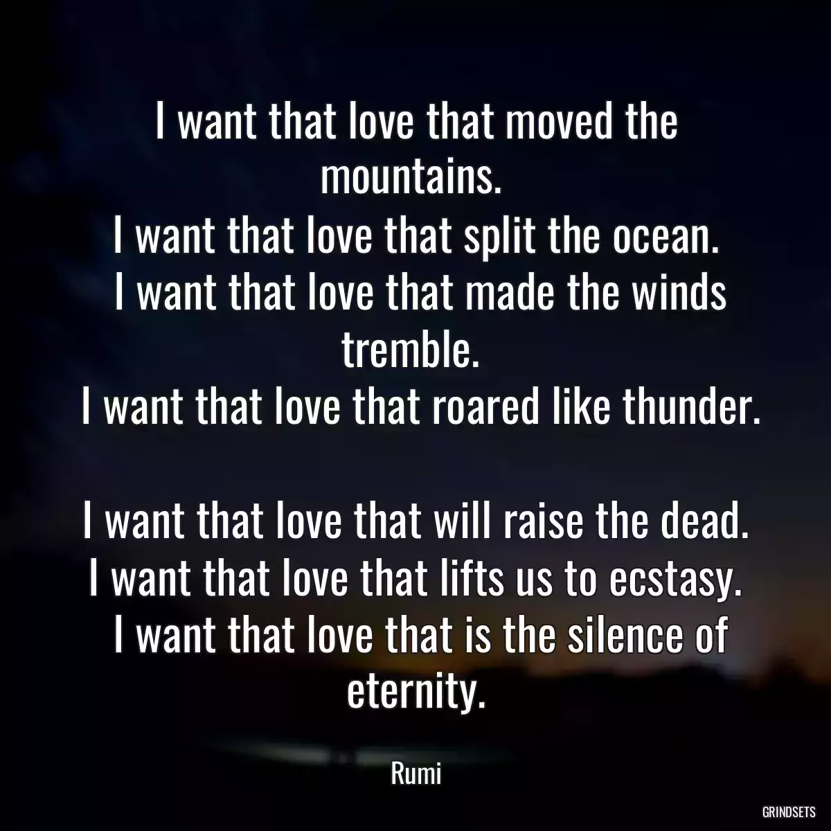 I want that love that moved the mountains. 
 I want that love that split the ocean. 
 I want that love that made the winds tremble. 
 I want that love that roared like thunder. 
 I want that love that will raise the dead. 
 I want that love that lifts us to ecstasy. 
 I want that love that is the silence of eternity.