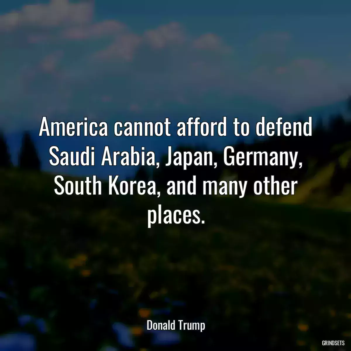 America cannot afford to defend Saudi Arabia, Japan, Germany, South Korea, and many other places.