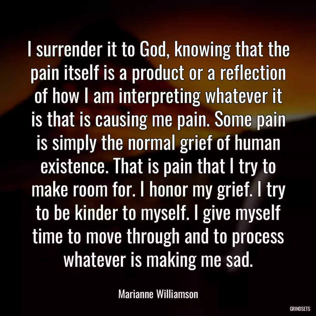 I surrender it to God, knowing that the pain itself is a product or a reflection of how I am interpreting whatever it is that is causing me pain. Some pain is simply the normal grief of human existence. That is pain that I try to make room for. I honor my grief. I try to be kinder to myself. I give myself time to move through and to process whatever is making me sad.