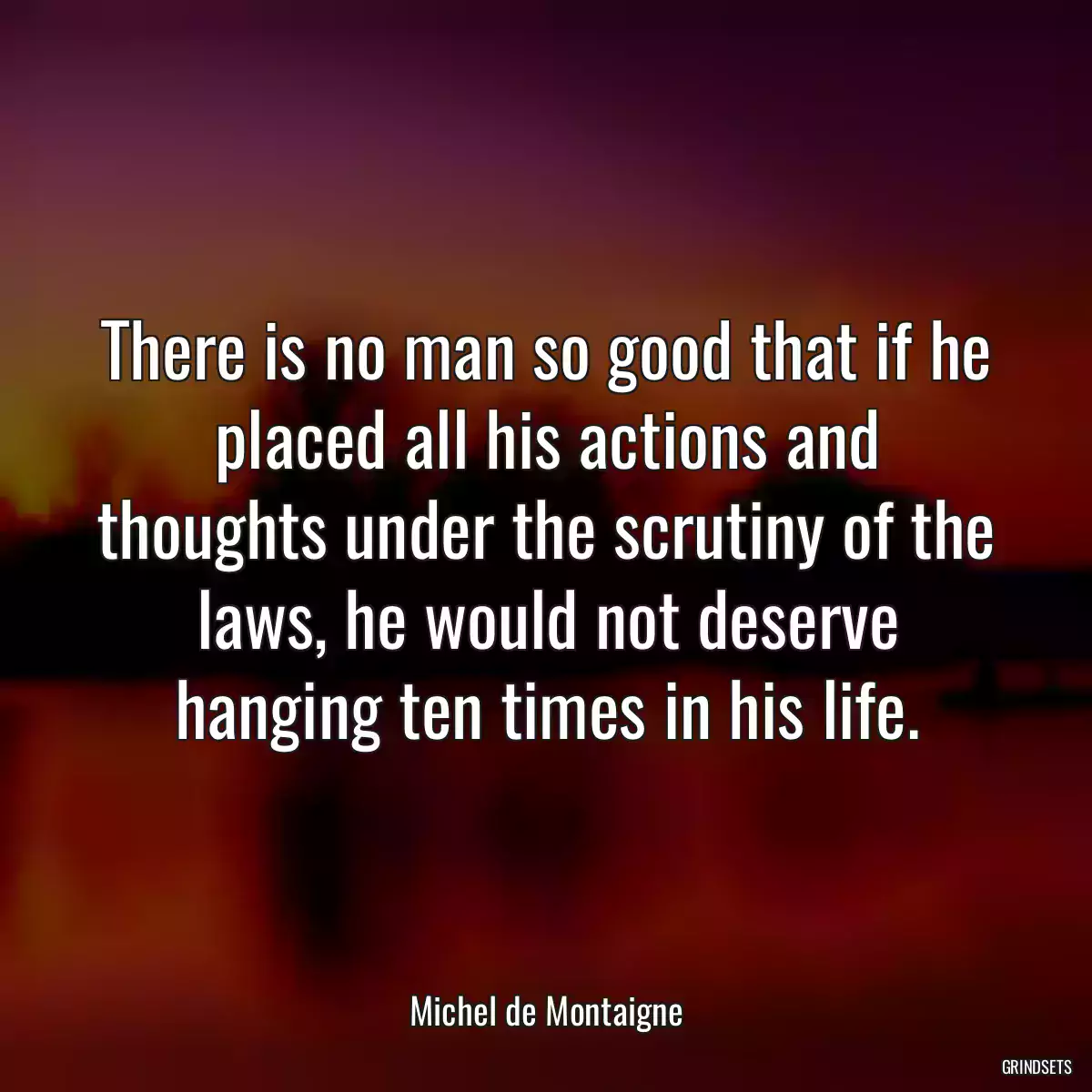 There is no man so good that if he placed all his actions and thoughts under the scrutiny of the laws, he would not deserve hanging ten times in his life.