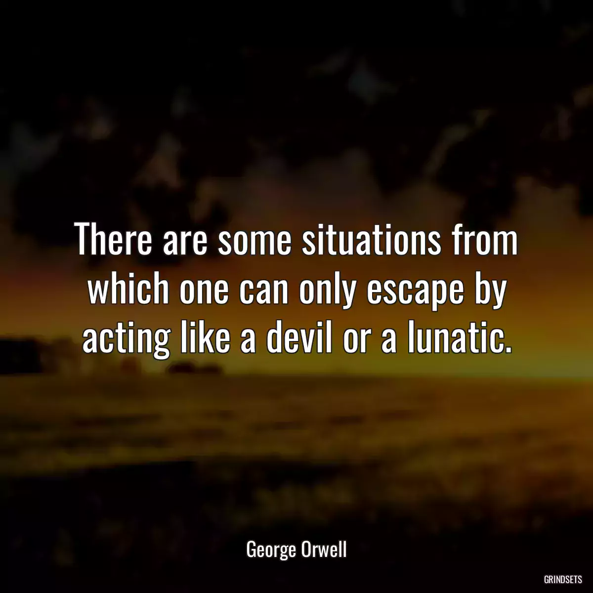 There are some situations from which one can only escape by acting like a devil or a lunatic.