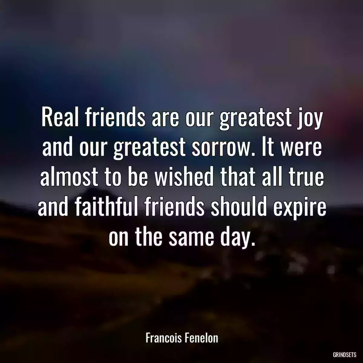 Real friends are our greatest joy and our greatest sorrow. It were almost to be wished that all true and faithful friends should expire on the same day.