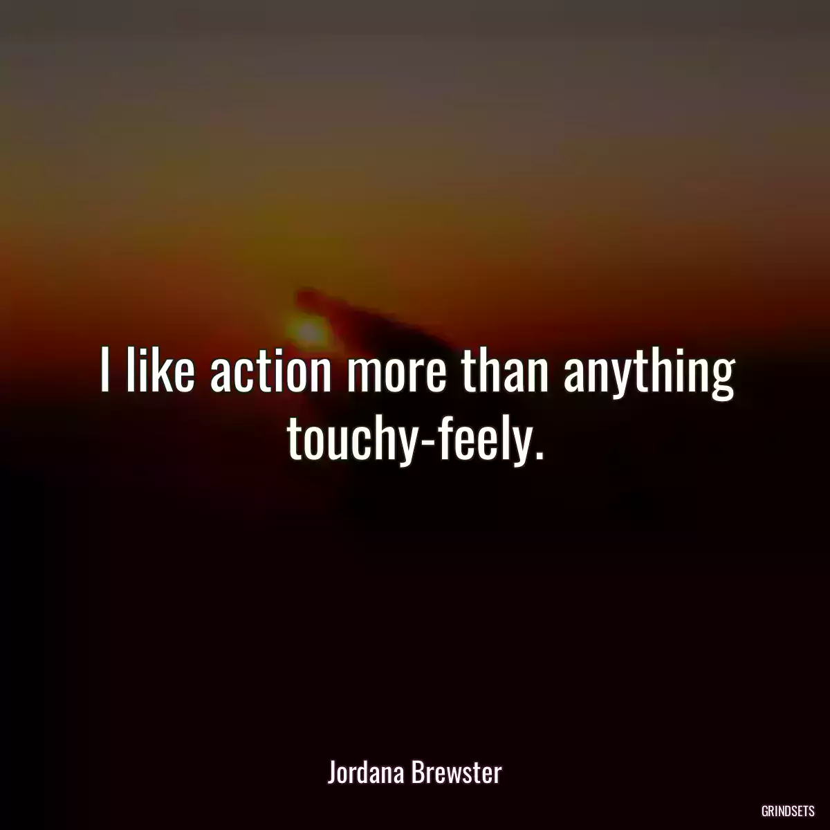 I like action more than anything touchy-feely.