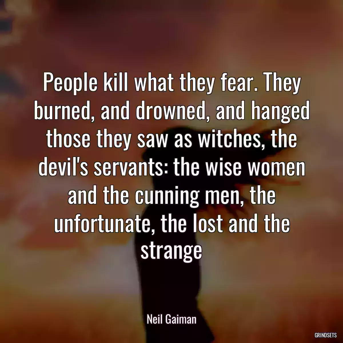 People kill what they fear. They burned, and drowned, and hanged those they saw as witches, the devil\'s servants: the wise women and the cunning men, the unfortunate, the lost and the strange