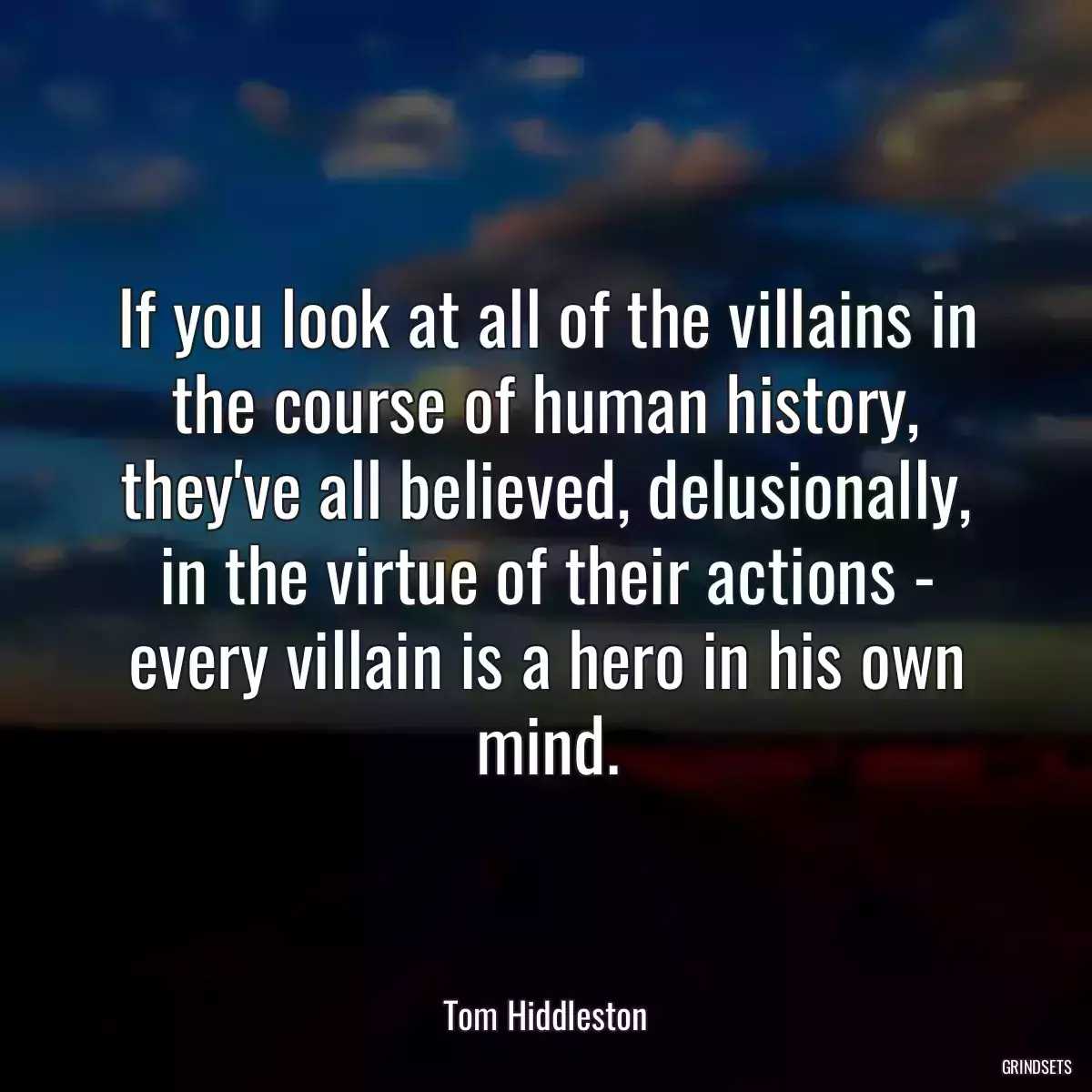 If you look at all of the villains in the course of human history, they\'ve all believed, delusionally, in the virtue of their actions - every villain is a hero in his own mind.